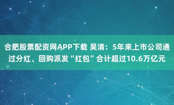 合肥股票配资网APP下载 吴清：5年来上市公司通过分红、回购派发“红包”合计超过10.6万亿元
