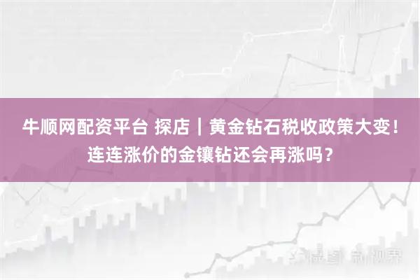 牛顺网配资平台 探店｜黄金钻石税收政策大变！连连涨价的金镶钻还会再涨吗？