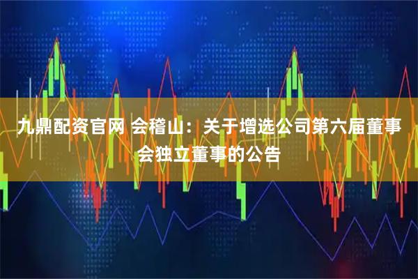 九鼎配资官网 会稽山：关于增选公司第六届董事会独立董事的公告