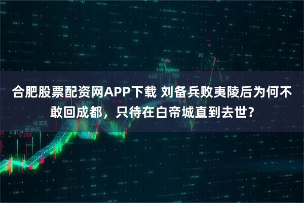 合肥股票配资网APP下载 刘备兵败夷陵后为何不敢回成都，只待在白帝城直到去世？