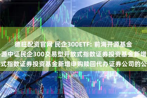 德旺配资官网 民企300ETF: 前海开源基金管理有限公司关于前海开源中证民企300交易型开放式指数证券投资基金新增申购赎回代办证券公司的公告