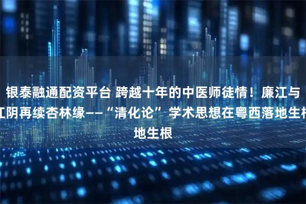 银泰融通配资平台 跨越十年的中医师徒情！廉江与江阴再续杏林缘——“清化论” 学术思想在粤西落地生根