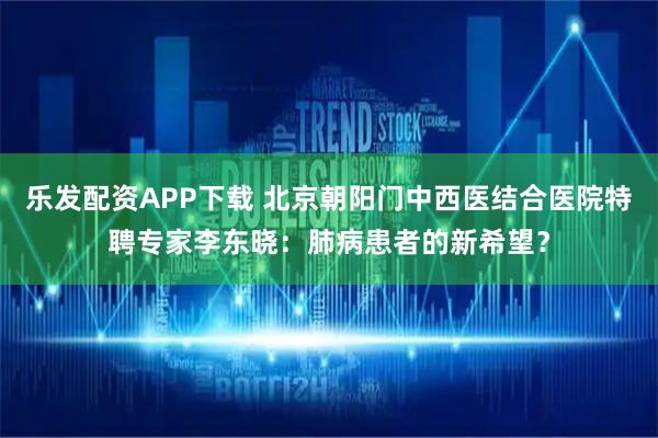 乐发配资APP下载 北京朝阳门中西医结合医院特聘专家李东晓：肺病患者的新希望？
