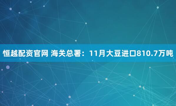 恒越配资官网 海关总署：11月大豆进口810.7万吨