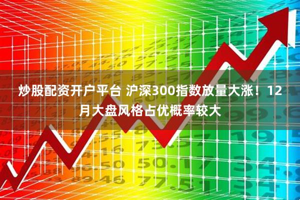 炒股配资开户平台 沪深300指数放量大涨！12月大盘风格占优概率较大