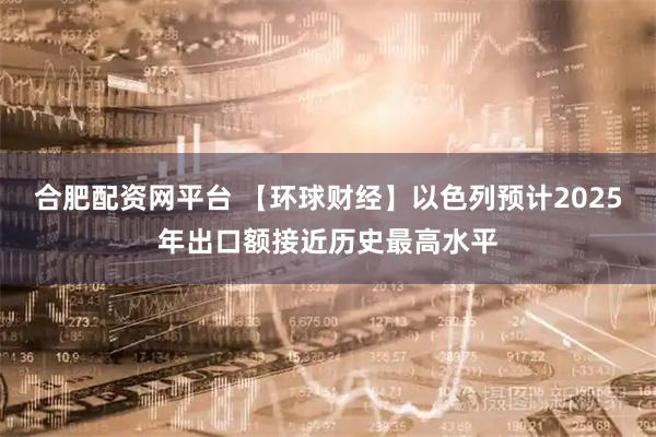 合肥配资网平台 【环球财经】以色列预计2025年出口额接近历史最高水平