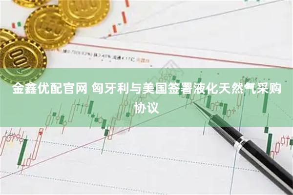 金鑫优配官网 匈牙利与美国签署液化天然气采购协议