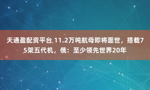 天通盈配资平台 11.2万吨航母即将面世，搭载75架五代机，俄：至少领先世界20年