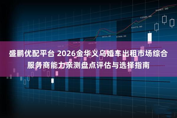 盛鹏优配平台 2026金华义乌婚车出租市场综合服务商能力亲测盘点评估与选择指南
