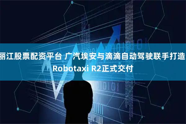 丽江股票配资平台 广汽埃安与滴滴自动驾驶联手打造，Robotaxi R2正式交付