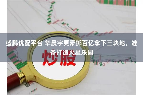 盛鹏优配平台 华晨宇更豪掷百亿拿下三块地，准备打造火星乐园