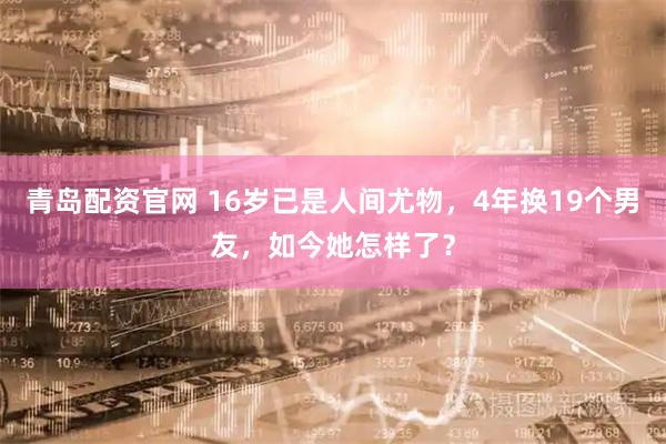 青岛配资官网 16岁已是人间尤物，4年换19个男友，如今她怎样了？