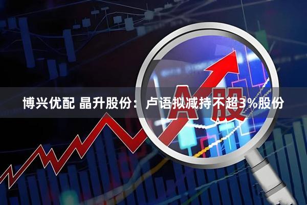 博兴优配 晶升股份：卢语拟减持不超3%股份