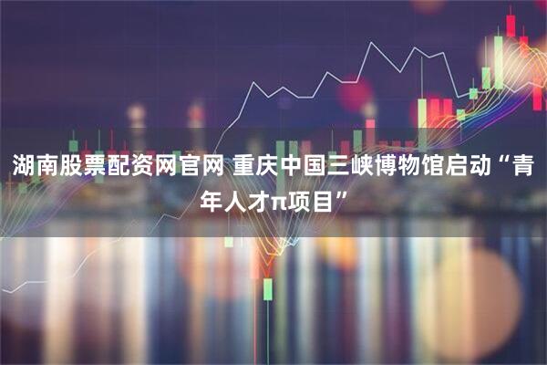 湖南股票配资网官网 重庆中国三峡博物馆启动“青年人才π项目”