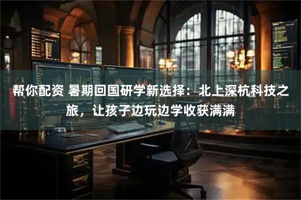 帮你配资 暑期回国研学新选择：北上深杭科技之旅，让孩子边玩边学收获满满