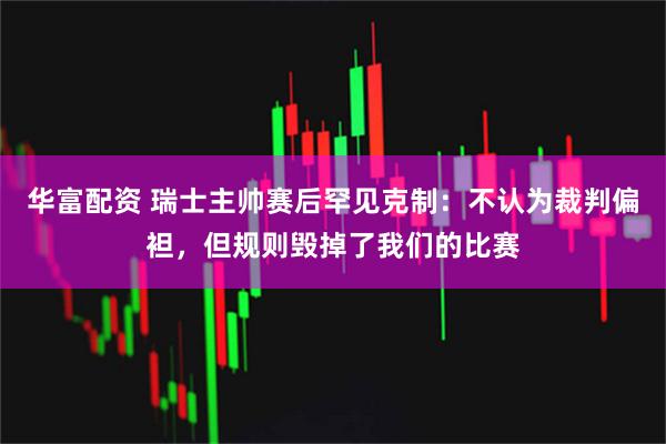 华富配资 瑞士主帅赛后罕见克制：不认为裁判偏袒，但规则毁掉了我们的比赛