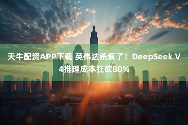 天牛配资APP下载 英伟达杀疯了！DeepSeek V4推理成本狂砍80%