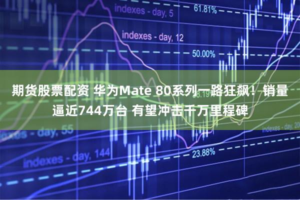 期货股票配资 华为Mate 80系列一路狂飙！销量逼近744万台 有望冲击千万里程碑